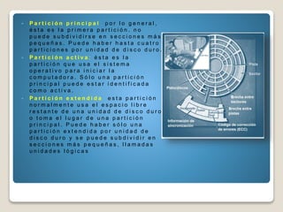  P a r t i c i ó n p r i n c i p a l : p o r l o g e n e r a l ,
é s t a e s l a p r i m e r a p a r t i c i ó n . n o
p u e d e s u b d i v i d i r s e e n s e c c i o n e s m á s
p e q u e ñ a s . P u e d e h a b e r h a s t a c u a t r o
p a r t i c i o n e s p o r u n i d a d d e d i s c o d u r o .
 P a r t i c i ó n a c t i v a : é s t a e s l a
p a r t i c i ó n q u e u s a e l s i s t e m a
o p e r a t i v o p a r a i n i c i a r l a
c o m p u t a d o r a . S ó l o u n a p a r t i c i ó n
p r i n c i p a l p u e d e e s t a r i d e n t i f i c a d a
c o m o a c t i v a .
 P a r t i c i ó n e x t e n d i d a : e s t a p a r t i c i ó n
n o r m a l m e n t e u s a e l e s p a c i o l i b r e
r e s t a n t e d e u n a u n i d a d d e d i s c o d u r o
o t o m a e l l u g a r d e u n a p a r t i c i ó n
p r i n c i p a l . P u e d e h a b e r s ó l o u n a
p a r t i c i ó n e x t e n d i d a p o r u n i d a d d e
d i s c o d u r o y s e p u e d e s u b d i v i d i r e n
s e c c i o n e s m á s p e q u e ñ a s , l l a m a d a s
u n i d a d e s l ó g i c a s
 