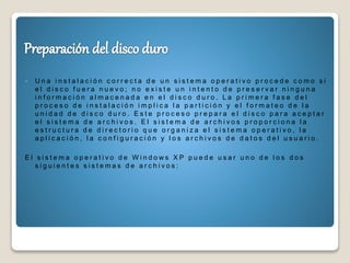 U n a i n s t a l a c i ó n c o r r e c t a d e u n s i s t e m a o p e r a t i v o p r o c e d e c o m o s i
e l d i s c o f u e r a n u e v o ; n o e x i s t e u n i n t e n t o d e p r e s e r v a r n i n g u n a
i n f o r m a c i ó n a l m a c e n a d a e n e l d i s c o d u r o . L a p r i m e r a f a s e d e l
p r o c e s o d e i n s t a l a c i ó n i m p l i c a l a p a r t i c i ó n y e l f o r m a t e o d e l a
u n i d a d d e d i s c o d u r o . E s t e p r o c e s o p r e p a r a e l d i s c o p a r a a c e p t a r
e l s i s t e m a d e a r c h i v o s . E l s i s t e m a d e a r c h i v o s p r o p o r c i o n a l a
e s t r u c t u r a d e d i r e c t o r i o q u e o r g a n i z a e l s i s t e m a o p e r a t i v o , l a
a p l i c a c i ó n , l a c o n f i g u r a c i ó n y l o s a r c h i v o s d e d a t o s d e l u s u a r i o .
E l s i s t e m a o p e r a t i v o d e W i n d o w s X P p u e d e u s a r u n o d e l o s d o s
s i g u i e n t e s s i s t e m a s d e a r c h i v o s :
 