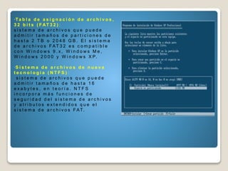 •Ta b l a d e a s i g n a c i ó n d e a r c h i v o s ,
3 2 b i t s ( F AT 3 2 ) :
s i s t e m a d e a r c h i v o s q u e p u e d e
a d m i t i r t a m a ñ o s d e p a r t i c i o n e s d e
h a s t a 2 T B o 2 0 4 8 G B . E l s i s t e m a
d e a r c h i v o s F AT 3 2 e s c o m p a t i b l e
c o n W i n d o w s 9 . x , W i n d o w s M e ,
W i n d o w s 2 0 0 0 y W i n d o w s X P.
•S i s t e m a d e a r c h i v o s d e n u e v a
t e c n o l o g í a ( N T F S ) :
s i s t e m a d e a r c h i v o s q u e p u e d e
a d m i t i r t a m a ñ o s d e h a s t a 1 6
e x a b y t e s , e n t e o r í a . N T F S
i n c o r p o r a m á s f u n c i o n e s d e
s e g u r i d a d d e l s i s t e m a d e a r c h i v o s
y a t r i b u t o s e x t e n d i d o s q u e e l
s i s t e m a d e a r c h i v o s F AT.
 