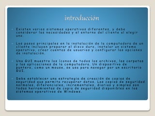  E x i s t e n v a r i o s s i s t e m a s o p e r a t i v o s d i f e r e n t e s , y d e b e
c o n s i d e r a r l a s n e c e s i d a d e s y e l e n t o r n o d e l c l i e n t e a l e l e g i r
u n o .
 L o s p a s o s p r i n c i p a l e s e n l a i n s t a l a c i ó n d e l a c o m p u t a d o r a d e u n
c l i e n t e i n c l u y e n p r e p a r a r e l d i s c o d u r o , i n s t a l a r u n s i s t e m a
o p e r a t i v o , c r e a r c u e n t a s d e u s u a r i o s y c o n f i g u r a r l a s o p c i o n e s
d e i n s t a l a c i ó n .
 U n a G U I m u e s t r a l o s í c o n o s d e t o d o s l o s a r c h i v o s , l a s c a r p e t a s
y l a s a p l i c a c i o n e s d e l a c o m p u t a d o r a . U n d i s p o s i t i v o d e
p u n t e r o , c o m o u n m o u s e , s e u s a p a r a n a v e g a r p o r u n e s c r i t o r i o
G U I .
 D e b e e s t a b l e c e r u n a e s t r a t e g i a d e c r e a c i ó n d e c o p i a s d e
s e g u r i d a d q u e p e r m i t a r e c u p e r a r d a t o s . L a s c o p i a s d e s e g u r i d a d
n o r m a l e s , d i f e r e n c i a l e s , i n c r e m e n t a l e s , d i a r i a s y s i m p l e s s o n
t o d a s h e r r a m i e n t a s d e c o p i a d e s e g u r i d a d d i s p o n i b l e s e n l o s
s i s t e m a s o p e r a t i v o s d e W i n d o w s .
 