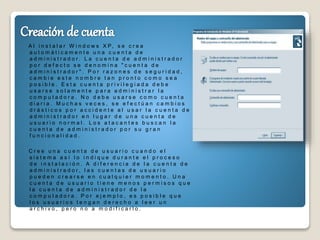 A l i n s t a l a r W i n d o w s X P, s e c r e a
a u t o m á t i c a m e n t e u n a c u e n t a d e
a d m i n i s t r a d o r . L a c u e n t a d e a d m i n i s t r a d o r
p o r d e f e c t o s e d e n o m i n a " c u e n t a d e
a d m i n i s t r a d o r " . P o r r a z o n e s d e s e g u r i d a d ,
c a m b i e e s t e n o m b r e t a n p r o n t o c o m o s e a
p o s i b l e . E s t a c u e n t a p r i v i l e g i a d a d e b e
u s a r s e s o l a m e n t e p a r a a d m i n i s t r a r l a
c o m p u t a d o r a . N o d e b e u s a r s e c o m o c u e n t a
d i a r i a . M u c h a s v e c e s , s e e f e c t ú a n c a m b i o s
d r á s t i c o s p o r a c c i d e n t e a l u s a r l a c u e n t a d e
a d m i n i s t r a d o r e n l u g a r d e u n a c u e n t a d e
u s u a r i o n o r m a l . L o s a t a c a n t e s b u s c a n l a
c u e n t a d e a d m i n i s t r a d o r p o r s u g r a n
f u n c i o n a l i d a d .
C r e e u n a c u e n t a d e u s u a r i o c u a n d o e l
s i s t e m a a s í l o i n d i q u e d u r a n t e e l p r o c e s o
d e i n s t a l a c i ó n . A d i f e r e n c i a d e l a c u e n t a d e
a d m i n i s t r a d o r , l a s c u e n t a s d e u s u a r i o
p u e d e n c r e a r s e e n c u a l q u i e r m o m e n t o . U n a
c u e n t a d e u s u a r i o t i e n e m e n o s p e r m i s o s q u e
l a c u e n t a d e a d m i n i s t r a d o r d e l a
c o m p u t a d o r a . P o r e j e m p l o , e s p o s i b l e q u e
l o s u s u a r i o s t e n g a n d e r e c h o a l e e r u n
a r c h i v o , p e r o n o a m o d i f i c a r l o .
 