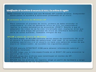 D e b e c o n o c e r e l p r o c e s o q u e u s a W i n d o w s X P c u a n d o a r r a n c a . C o m p r e n d e r
e s t o s p a s o s l o a y u d a r á a s o l u c i o n a r p r o b l e m a s e n e l i n i c i o .
E l p r o c e s o d e i n i c i o d e W i n d o w s X P
P a r a c o m e n z a r e l p r o c e s o d e i n i c i o , p r i m e r o s e d e b e e n c e n d e r l a
c o m p u t a d o r a , l o c u a l s e d e n o m i n a i n i c i o e n f r í o . L a c o m p u t a d o r a
r e a l i z a l a p r u e b a a u t o m á t i c a d e e n c e n d i d o ( P O S T ) . D e b i d o a q u e e l
a d a p t a d o r d e v í d e o n o s e h a s i d o i n i c i a l i z a d o a ú n , c u a l q u i e r e r r o r q u e
o c u r r a e n e s t a e t a p a d e l p r o c e s o d e i n i c i o s e i n f o r m a r á m e d i a n t e u n a
s e r i e d e t o n o s a u d i b l e s , l l a m a d o s c ó d i g o s d e b i p .
N T L D R y m e n ú d e i n i c i o d e W i n d o w s
E n e s t a e t a p a , e l N T L D R c o n t r o l a v a r i o s p a s o s d e i n s t a l a c i ó n . I N I l e d a
a l u s u a r i o l a p o s i b i l i d a d d e s e l e c c i o n a r c u á l u s a r . S i n o e x i s t e n o t r o s
s i s t e m a s o p e r a t i v o s o s i e l u s u a r i o n o h a c e u n a s e l e c c i ó n a n t e s d e q u e
e x p i r e e l t e m p o r i z a d o r , s e s u c e d e n l o s s i g u i e n t e s p a s o s :
 N T L D R e j e c u t a N T D E T E C T . C O M p a r a o b t e n e r i n f o r m a c i ó n s o b r e e l
h a r d w a r e i n s t a l a d o .
 N T L D R l u e g o u s a l a r u t a e s p e c i f i c a d a e n e l B O O T . I N I p a r a e n c o n t r a r l a
p a r t i c i ó n d e i n i c i o .
 N T L D R c a r g a d o s a r c h i v o s q u e c o n s t i t u y e n e l n ú c l e o d e X P :
N T O S K R N L . E X E y H A L . D L L .
 N T L D R l e e l o s a r c h i v o s d e r e g i s t r o , e l i g e u n p e r f i l d e h a r d w a r e y c a r g a
l o s c o n t r o l a d o r e s d e l o s d i s p o s i t i v o s .
 