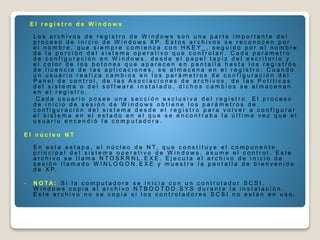 E l r e g i s t r o d e W i n d o w s
L o s a r c h i v o s d e r e g i s t r o d e W i n d o w s s o n u n a p a r t e i m p o r t a n t e d e l
p r o c e s o d e i n i c i o d e W i n d o w s X P. E s t o s a r c h i v o s s e r e c o n o c e n p o r
e l n o m b r e , q u e s i e m p r e c o m i e n z a c o n H K E Y _ , s e g u i d o p o r e l n o m b r e
d e l a p o r c i ó n d e l s i s t e m a o p e r a t i v o q u e c o n t r o l a n . C a d a p a r á m e t r o
d e c o n f i g u r a c i ó n e n W i n d o w s , d e s d e e l p a p e l t a p i z d e l e s c r i t o r i o y
e l c o l o r d e l o s b o t o n e s q u e a p a r e c e n e n p a n t a l l a h a s t a l o s r e g i s t r o s
d e l i c e n c i a d e l a s a p l i c a c i o n e s , s e a l m a c e n a e n e l r e g i s t r o . C u a n d o
u n u s u a r i o r e a l i z a c a m b i o s e n l o s p a r á m e t r o s d e c o n f i g u r a c i ó n d e l
P a n e l d e c o n t r o l , d e l a s A s o c i a c i o n e s d e a r c h i v o s , d e l a s P o l í t i c a s
d e l s i s t e m a o d e l s o f t w a r e i n s t a l a d o , d i c h o s c a m b i o s s e a l m a c e n a n
e n e l r e g i s t r o .
C a d a u s u a r i o p o s e e u n a s e c c i ó n e x c l u s i v a d e l r e g i s t r o . E l p r o c e s o
d e i n i c i o d e s e s i ó n d e W i n d o w s o b t i e n e l o s p a r á m e t r o s d e
c o n f i g u r a c i ó n d e l s i s t e m a d e s d e e l r e g i s t r o p a r a v o l v e r a c o n f i g u r a r
e l s i s t e m a e n e l e s t a d o e n e l q u e s e e n c o n t r a b a l a ú l t i m a v e z q u e e l
u s u a r i o e n c e n d i ó l a c o m p u t a d o r a .
E l n ú c l e o N T
E n e s t a e s t a p a , e l n ú c l e o d e N T, q u e c o n s t i t u y e e l c o m p o n e n t e
p r i n c i p a l d e l s i s t e m a o p e r a t i v o d e W i n d o w s , a s u m e e l c o n t r o l . E s t e
a r c h i v o s e l l a m a N T O S K R N L . E X E . E j e c u t a e l a r c h i v o d e i n i c i o d e
s e s i ó n l l a m a d o W I N L O G O N . E X E y m u e s t r a l a p a n t a l l a d e b i e n v e n i d a
d e X P.
 N O T A : S i l a c o m p u t a d o r a s e i n i c i a c o n u n c o n t r o l a d o r S C S I ,
W i n d o w s c o p i a e l a r c h i v o N T B O O T D D . S Y S d u r a n t e l a i n s t a l a c i ó n .
E s t e a r c h i v o n o s e c o p i a s i l o s c o n t r o l a d o r e s S C S I n o e s t á n e n u s o .
 