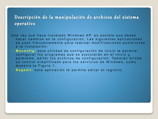 U n a v e z q u e h a y a i n s t a l a d o W i n d o w s X P, e s p o s i b l e q u e d e s e e
h a c e r c a m b i o s e n l a c o n f i g u r a c i ó n . L a s s i g u i e n t e s a p l i c a c i o n e s
s e u s a n f r e c u e n t e m e n t e p a r a r e a l i z a r m o d i f i c a c i o n e s p o s t e r i o r e s
a l a i n s t a l a c i ó n :
 M s c o n f i g : e s t a u t i l i d a d d e c o n f i g u r a c i ó n d e i n i c i o l e p e r m i t e
c o n f i g u r a r l o s p r o g r a m a s q u e s e e j e c u t a r á n e n e l i n i c i o y,
a s i m i s m o , e d i t a r l o s a r c h i v o s d e c o n f i g u r a c i ó n . Ta m b i é n b r i n d a
u n c o n t r o l s i m p l i f i c a d o p a r a l o s s e r v i c i o s d e W i n d o w s , c o m o
m u e s t r a l a F i g u r a 1 .
 R e g e d i t : e s t a a p l i c a c i ó n l e p e r m i t e e d i t a r e l r e g i s t r o ,
 
