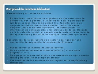 E x t e n s i o n e s y a t r i b u t o s d e a r c h i v o s
E n W i n d o w s , l o s a r c h i v o s s e o r g a n i z a n e n u n a e s t r u c t u r a d e
d i r e c t o r i o . P o r l o g e n e r a l , e l n i v e l d e r a í z d e l a p a r t i c i ó n d e
W i n d o w s s e i d e n t i f i c a c o m o u n i d a d C :  . Ta m b i é n e x i s t e u n
c o n j u n t o i n i c i a l d e d i r e c t o r i o s e s t a n d a r i z a d o s , l l a m a d o s
c a r p e t a s , p a r a e l s i s t e m a o p e r a t i v o , l a s a p l i c a c i o n e s , l a
i n f o r m a c i ó n d e c o n f i g u r a c i ó n y l o s a r c h i v o s d e d a t o s . D e s p u é s
d e l a i n s t a l a c i ó n i n i c i a l , e l u s u a r i o p u e d e i n s t a l a r l a m a y o r í a d e
l a s a p l i c a c i o n e s y l o s d a t o s e n c u a l q u i e r d i r e c t o r i o q u e d e s e e .
L o s a r c h i v o s d e l a e s t r u c t u r a d e d i r e c t o r i o s e r i g e n p o r u n a
c o n v e n c i ó n d e a s i g n a c i ó n d e n o m b r e s d e W i n d o w s :
 P u e d e u s a r s e u n m á x i m o d e 2 5 5 c a r a c t e r e s .
 N o s e p e r m i t e n c a r a c t e r e s c o m o u n p u n t o ( . ) o u n a b a r r a
d i a g o n a l (  o / ) .
 S e a g r e g a a l n o m b r e d e l a r c h i v o u n a e x t e n s i ó n d e t r e s o c u a t r o
l e t r a s p a r a i d e n t i f i c a r e l t i p o d e a r c h i v o .
 L o s n o m b r e s d e l o s a r c h i v o s n o d i s t i n g u e n e n t r e m a y ú s c u l a s y
m i n ú s c u l a s .
 