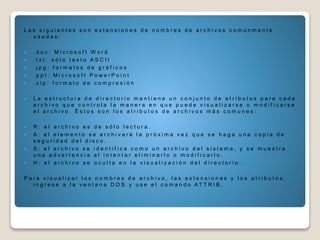 L a s s i g u i e n t e s s o n e x t e n s i o n e s d e n o m b r e s d e a r c h i v o s c o m ú n m e n t e
u s a d a s :
 . d o c : M i c r o s o f t W o r d
 . t x t : s ó l o t e x t o A S C I I
 . j p g : f o r m a t o s d e g r á f i c o s
 . p p t : M i c r o s o f t P o w e r P o i n t
 . z i p : f o r m a t o d e c o m p r e s i ó n
 L a e s t r u c t u r a d e d i r e c t o r i o m a n t i e n e u n c o n j u n t o d e a t r i b u t o s p a r a c a d a
a r c h i v o q u e c o n t r o l a l a m a n e r a e n q u e p u e d e v i s u a l i z a r s e o m o d i f i c a r s e
e l a r c h i v o . É s t o s s o n l o s a t r i b u t o s d e a r c h i v o s m á s c o m u n e s :
 R : e l a r c h i v o e s d e s ó l o l e c t u r a .
 A : e l e l e m e n t o s e a r c h i v a r á l a p r ó x i m a v e z q u e s e h a g a u n a c o p i a d e
s e g u r i d a d d e l d i s c o .
 S : e l a r c h i v o s e i d e n t i f i c a c o m o u n a r c h i v o d e l s i s t e m a , y s e m u e s t r a
u n a a d v e r t e n c i a a l i n t e n t a r e l i m i n a r l o o m o d i f i c a r l o .
 H : e l a r c h i v o s e o c u l t a e n l a v i s u a l i z a c i ó n d e l d i r e c t o r i o .
P a r a v i s u a l i z a r l o s n o m b r e s d e a r c h i v o , l a s e x t e n s i o n e s y l o s a t r i b u t o s ,
i n g r e s e a l a v e n t a n a D O S y u s e e l c o m a n d o A T T R I B ,
 