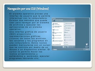 E l s i s t e m a o p e r a t i v o p r o v e e u n a
i n t e r f a z d e u s u a r i o q u e l e p e r m i t e
i n t e r a c t u a r c o n l a c o m p u t a d o r a .
E x i s t e n d o s m é t o d o s q u e p u e d e
u s a r p a r a n a v e g a r p o r e l s i s t e m a
d e a r c h i v o s y e j e c u t a r l a s
a p l i c a c i o n e s d e u n s i s t e m a
o p e r a t i v o :
U n a i n t e r f a z g r á f i c a d e u s u a r i o
( G U I ) p r o p o r c i o n a
r e p r e s e n t a c i o n e s g r á f i c a s
( í c o n o s ) d e t o d o s l o s a r c h i v o s ,
l a s c a r p e t a s y l o s p r o g r a m a s e n
u n a c o m p u t a d o r a . E s t o s í c o n o s
p u e d e n m a n i p u l a r s e c o n u n c u r s o r
q u e s e c o n t r o l a p o r m e d i o d e u n
m o u s e o u n d i s p o s i t i v o s i m i l a r . E l
c u r s o r l e p e r m i t e m o v e r l o s
í c o n o s a r r a s t r á n d o l o s y
s o l t á n d o l o s y, a s i m i s m o , e j e c u t a r
p r o g r a m a s h a c i e n d o c l i c .
 
