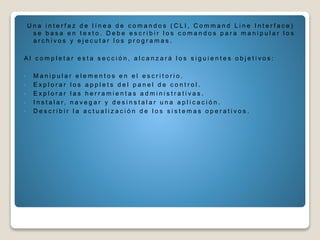 U n a i n t e r f a z d e l í n e a d e c o m a n d o s ( C L I , C o m m a n d L i n e I n t e r f a c e )
s e b a s a e n t e x t o . D e b e e s c r i b i r l o s c o m a n d o s p a r a m a n i p u l a r l o s
a r c h i v o s y e j e c u t a r l o s p r o g r a m a s .
A l c o m p l e t a r e s t a s e c c i ó n , a l c a n z a r á l o s s i g u i e n t e s o b j e t i v o s :
• M a n i p u l a r e l e m e n t o s e n e l e s c r i t o r i o .
• E x p l o r a r l o s a p p l e t s d e l p a n e l d e c o n t r o l .
• E x p l o r a r l a s h e r r a m i e n t a s a d m i n i s t r a t i v a s .
• I n s t a l a r , n a v e g a r y d e s i n s t a l a r u n a a p l i c a c i ó n .
• D e s c r i b i r l a a c t u a l i z a c i ó n d e l o s s i s t e m a s o p e r a t i v o s .
 