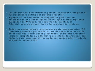  L a s t é c n i c a s d e m a n t e n i m i e n t o p r e v e n t i v o a y u d a n a a s e g u r a r e l
f u n c i o n a m i e n t o ó p t i m o d e l s i s t e m a o p e r a t i v o .
 A l g u n a s d e l a s h e r r a m i e n t a s d i s p o n i b l e s p a r a r e s o l v e r
p r o b l e m a s e n u n s i s t e m a o p e r a t i v o i n c l u y e n e l m e n ú O p c i o n e s
a v a n z a d a s d e W i n d o w s , l o s r e g i s t r o s d e e v e n t o s , e l
A d m i n i s t r a d o r d e d i s p o s i t i v o s y l o s a r c h i v o s d e l s i s t e m a .
 T o d a s l a s c o m p u t a d o r a s c u e n t a n c o n u n s i s t e m a o p e r a t i v o ( O S ,
O p e r a t i n g S y s t e m ) q u e b r i n d a l a i n t e r f a z p a r a l a i n t e r a c c i ó n
e n t r e u s u a r i o s , a p l i c a c i o n e s y h a r d w a r e . E l s i s t e m a o p e r a t i v o
i n i c i a l a c o m p u t a d o r a y a d m i n i s t r a e l s i s t e m a d e a r c h i v o s . C a s i
t o d o s l o s s i s t e m a s o p e r a t i v o s m o d e r n o s p u e d e n a d m i t i r m á s d e
u n u s u a r i o , t a r e a o C P U .
 