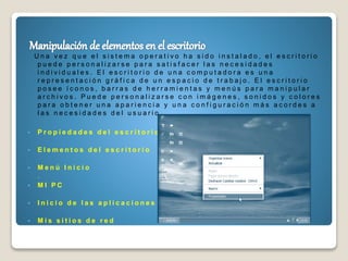 U n a v e z q u e e l s i s t e m a o p e r a t i v o h a s i d o i n s t a l a d o , e l e s c r i t o r i o
p u e d e p e r s o n a l i z a r s e p a r a s a t i s f a c e r l a s n e c e s i d a d e s
i n d i v i d u a l e s . E l e s c r i t o r i o d e u n a c o m p u t a d o r a e s u n a
r e p r e s e n t a c i ó n g r á f i c a d e u n e s p a c i o d e t r a b a j o . E l e s c r i t o r i o
p o s e e í c o n o s , b a r r a s d e h e r r a m i e n t a s y m e n ú s p a r a m a n i p u l a r
a r c h i v o s . P u e d e p e r s o n a l i z a r s e c o n i m á g e n e s , s o n i d o s y c o l o r e s
p a r a o b t e n e r u n a a p a r i e n c i a y u n a c o n f i g u r a c i ó n m á s a c o r d e s a
l a s n e c e s i d a d e s d e l u s u a r i o .
 P r o p i e d a d e s d e l e s c r i t o r i o
 E l e m e n t o s d e l e s c r i t o r i o
 M e n ú I n i c i o
.
 M I P C
 I n i c i o d e l a s a p l i c a c i o n e s
 M i s s i t i o s d e r e d
 