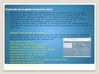  W i n d o w s c e n t r a l i z a l o s p a r á m e t r o s d e c o n f i g u r a c i ó n d e m u c h a s
f u n c i o n e s q u e c o n t r o l a n e l c o m p o r t a m i e n t o y l a a p a r i e n c i a d e l a
c o m p u t a d o r a . E s t o s p a r á m e t r o s s e c a t e g o r i z a n e n a p p l e t s , o
p r o g r a m a s p e q u e ñ o s , q u e s e e n c u e n t r a n e n e l P a n e l d e c o n t r o l ,
A g r e g a r o q u i t a r p r o g r a m a s , c a m b i a r l o s p a r á m e t r o s d e
c o n f i g u r a c i ó n d e r e d y c a m b i a r l a c o n f i g u r a c i ó n d e s e g u r i d a d s o n
a l g u n a s d e l a s o p c i o n e s d e c o n f i g u r a c i ó n d i s p o n i b l e s e n e l P a n e l d e
c o n t r o l .
 A p p l e t s d e l P a n e l d e c o n t r o l
L o s n o m b r e s d e l o s d i s t i n t o s a p p l e t s d e l P a n e l d e c o n t r o l d i f i e r e n
l e v e m e n t e s e g ú n l a v e r s i ó n d e W i n d o w s i n s t a l a d a . E n W i n d o w s X P,
l o s í c o n o s s e a g r u p a n e n c a t e g o r í a s :
 A p a r i e n c i a y t e m a s :
 C o n e x i o n e s d e r e d e I n t e r n e t :
 A g r e g a r o q u i t a r p r o g r a m a s :
 D i s p o s i t i v o s d e s o n i d o , v o z y a u d i o
 R e n d i m i e n t o y m a n t e n i m i e n t o :
 I m p r e s o r a s y o t r o h a r d w a r e :
 C u e n t a s d e u s u a r i o :
 O p c i o n e s d e f e c h a , h o r a , i d i o m a y r e g i o n a l e s :
 O p c i o n e s d e a c c e s i b i l i d a d :
 C e n t r o d e s e g u r i d a d
 
