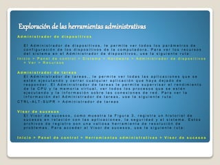 A d m i n i s t r a d o r d e d i s p o s i t i v o s
E l A d m i n i s t r a d o r d e d i s p o s i t i v o s , l e p e r m i t e v e r t o d o s l o s p a r á m e t r o s d e
c o n f i g u r a c i ó n d e l o s d i s p o s i t i v o s d e l a c o m p u t a d o r a . P a r a v e r l o s r e c u r s o s
d e l s i s t e m a e n e l A d m i n i s t r a d o r d e d i s p o s i t i v o s , u s e l a s i g u i e n t e r u t a :
I n i c i o > P a n e l d e c o n t r o l > S i s t e m a > H a r d w a r e > A d m i n i s t r a d o r d e d i s p o s i t i v o s
> V e r > R e c u r s o s
A d m i n i s t r a d o r d e t a r e a s
E l A d m i n i s t r a d o r d e t a r e a s , , l e p e r m i t e v e r t o d a s l a s a p l i c a c i o n e s q u e s e
e s t é n e j e c u t a n d o y c e r r a r c u a l q u i e r a p l i c a c i ó n q u e h a y a d e j a d o d e
r e s p o n d e r . E l A d m i n i s t r a d o r d e t a r e a s l e p e r m i t e s u p e r v i s a r e l r e n d i m i e n t o
d e l a C P U y l a m e m o r i a v i r t u a l , v e r t o d o s l o s p r o c e s o s q u e s e e s t é n
e j e c u t a n d o y l a i n f o r m a c i ó n s o b r e l a s c o n e x i o n e s d e r e d . P a r a v e r l a
i n f o r m a c i ó n d e l A d m i n i s t r a d o r d e t a r e a s , u s e l a s i g u i e n t e r u t a :
C T R L - A L T - S U P R > A d m i n i s t r a d o r d e t a r e a s
V i s o r d e s u c e s o s
E l V i s o r d e s u c e s o s , c o m o m u e s t r a l a F i g u r a 3 , r e g i s t r a u n h i s t o r i a l d e
s u c e s o s e n r e l a c i ó n c o n l a s a p l i c a c i o n e s , l a s e g u r i d a d y e l s i s t e m a . E s t o s
a r c h i v o s d e r e g i s t r o s o n u n a v a l i o s a h e r r a m i e n t a d e r e s o l u c i ó n d e
p r o b l e m a s . P a r a a c c e d e r a l V i s o r d e s u c e s o s , u s e l a s i g u i e n t e r u t a :
I n i c i o > P a n e l d e c o n t r o l > H e r r a m i e n t a s a d m i n i s t r a t i v a s > V i s o r d e s u c e s o s
 