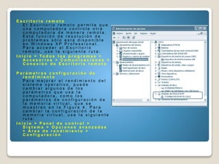 E s c r i t o r i o r e m o t o
E l E s c r i t o r i o r e m o t o p e r m i t e q u e
u n a c o m p u t a d o r a c o n t r o l e o t r a
c o m p u t a d o r a d e m a n e r a r e m o t a .
E s t a f u n c i ó n d e r e s o l u c i ó n d e
p r o b l e m a s s ó l o e s t á d i s p o n i b l e
e n W i n d o w s X P P r o f e s s i o n a l .
P a r a a c c e d e r a l E s c r i t o r i o
r e m o t o , u s e l a s i g u i e n t e r u t a :
I n i c i o > T o d o s l o s p r o g r a m a s >
A c c e s o r i o s > C o m u n i c a c i o n e s >
C o n e x i ó n d e E s c r i t o r i o r e m o t o
P a r á m e t r o s c o n f i g u r a c i ó n d e
r e n d i m i e n t o
P a r a m e j o r a r e l r e n d i m i e n t o d e l
s i s t e m a o p e r a t i v o , p u e d e
c a m b i a r a l g u n o s d e l o s
p a r á m e t r o s q u e u s a l a
c o m p u t a d o r a , c o m o l o s
p a r á m e t r o s d e c o n f i g u r a c i ó n d e
l a m e m o r i a v i r t u a l , q u e s e
m u e s t r a n e n l a F i g u r a 4 . P a r a
c a m b i a r l a c o n f i g u r a c i ó n d e l a
m e m o r i a v i r t u a l , u s e l a s i g u i e n t e
r u t a :
I n i c i o > P a n e l d e c o n t r o l >
S i s t e m a > O p c i o n e s a v a n z a d a s
> Á r e a d e r e n d i m i e n t o >
C o n f i g u r a c i ó n
 