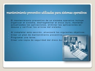 E l m a n t e n i m i e n t o p r e v e n t i v o d e u n s i s t e m a o p e r a t i v o i n c l u y e
o r g a n i z a r e l s i s t e m a , d e s f r a g m e n t a r e l d i s c o d u r o , m a n t e n e r
a c t u a l i z a d a s l a s a p l i c a c i o n e s , e l i m i n a r l a s a p l i c a c i o n e s e n
d e s u s o y v e r i f i c a r l o s e r r o r e s d e l s i s t e m a .
 A l c o m p l e t a r e s t a s e c c i ó n , a l c a n z a r á l o s s i g u i e n t e s o b j e t i v o s :
 C r e a r u n p l a n d e m a n t e n i m i e n t o p r e v e n t i v o .
 P r o g r a m a r u n a t a r e a .
 C r e a r u n a c o p i a d e s e g u r i d a d d e l d i s c o d u r o .
 