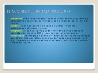  Multiusuario: d o s o m á s u s u a r i o s p u e d e n t r a b a j a r c o n p r o g r a m a s y
c o m p a r t i r d i s p o s i t i v o s p e r i f é r i c o s , c o m o i m p r e s o r a s , a l m i s m o
t i e m p o .
 Multitarea: l a c o m p u t a d o r a e s c a p a z d e u t i l i z a r m ú l t i p l e s
a p l i c a c i o n e s a l m i s m o t i e m p o .
 Multiproceso: l a c o m p u t a d o r a p u e d e t e n e r d o s o m á s u n i d a d e s
c e n t r a l e s d e p r o c e s o ( C P U ) q u e c o m p a r t a n p r o g r a m a s .
 Multithreading: u n p r o g r a m a p u e d e d i v i d i r s e e n p a r t e s m á s p e q u e ñ a s ,
q u e e l s i s t e m a o p e r a t i v o p u e d e c a r g a r s e g ú n s e a n e c e s a r i o . E l
m u l t i t h r e a d i n g p e r m i t e q u e l o s p r o g r a m a s i n d i v i d u a l e s r e a l i c e n
t a r e a s m ú l t i p l e s .
 