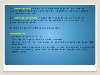 U n sistema operativo d e e s c r i t o r i o e s t á d i s e ñ a d o p a r a e l u s o e n
u n a o f i c i n a p e q u e ñ a / o f i c i n a d o m é s t i c a ( S O H O ) c o n u n n ú m e r o
l i m i t a d o d e u s u a r i o s .
U n sistema operativo de red ( N O S ) e s t á d i s e ñ a d o p a r a u n e n t o r n o
c o r p o r a t i v o q u e s i r v e a m ú l t i p l e s u s u a r i o s c o n u n a a m p l i a
g a m a d e n e c e s i d a d e s .
U n S O d e e s c r i t o r i o t i e n e l a s s i g u i e n t e s
características:
 A d m i t e u n s o l o u s u a r i o
 E j e c u t a a p l i c a c i o n e s d e u n s o l o u s u a r i o .
 C o m p a r t e a r c h i v o s y c a r p e t a s e n u n a r e d p e q u e ñ a c o n s e g u r i d a d
l i m i t a d a .
 l o s s i s t e m a s o p e r a t i v o s d e e s c r i t o r i o m á s c o m ú n m e n t e u s a d o s s e
d i v i d e n e n t r e s g r u p o s : M i c r o s o f t W i n d o w s , A p p l e M a c O S y
U N I X / L i n u x .
 