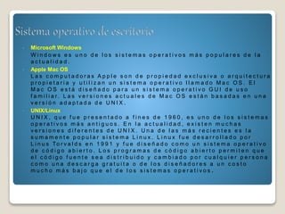 • Microsoft Windows
W i n d o w s e s u n o d e l o s s i s t e m a s o p e r a t i v o s m á s p o p u l a r e s d e l a
a c t u a l i d a d .
• Apple Mac OS
L a s c o m p u t a d o r a s A p p l e s o n d e p r o p i e d a d e x c l u s i v a o a r q u i t e c t u r a
p r o p i e t a r i a y u t i l i z a n u n s i s t e m a o p e r a t i v o l l a m a d o M a c O S . E l
M a c O S e s t á d i s e ñ a d o p a r a u n s i s t e m a o p e r a t i v o G U I d e u s o
f a m i l i a r . L a s v e r s i o n e s a c t u a l e s d e M a c O S e s t á n b a s a d a s e n u n a
v e r s i ó n a d a p t a d a d e U N I X .
• UNIX/Linux
U N I X , q u e f u e p r e s e n t a d o a f i n e s d e 1 9 6 0 , e s u n o d e l o s s i s t e m a s
o p e r a t i v o s m á s a n t i g u o s . E n l a a c t u a l i d a d , e x i s t e n m u c h a s
v e r s i o n e s d i f e r e n t e s d e U N I X . U n a d e l a s m á s r e c i e n t e s e s l a
s u m a m e n t e p o p u l a r s i s t e m a L i n u x . L i n u x f u e d e s a r r o l l a d o p o r
L i n u s To r v a l d s e n 1 9 9 1 y f u e d i s e ñ a d o c o m o u n s i s t e m a o p e r a t i v o
d e c ó d i g o a b i e r t o . L o s p r o g r a m a s d e c ó d i g o a b i e r t o p e r m i t e n q u e
e l c ó d i g o f u e n t e s e a d i s t r i b u i d o y c a m b i a d o p o r c u a l q u i e r p e r s o n a
c o m o u n a d e s c a r g a g r a t u i t a o d e l o s d i s e ñ a d o r e s a u n c o s t o
m u c h o m á s b a j o q u e e l d e l o s s i s t e m a s o p e r a t i v o s .
 