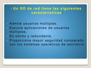  Un SO de red tiene las siguientes
características:
 Admite usuarios múltiples.
 Ejecuta aplicaciones de usuarios
múltiples.
 Es sólido y redundante.
 Proporciona mayor seguridad comparado
con los sistemas operativos de escritorio .
 