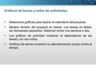 Gráficos de barras y redes de actividades


   Notaciones gráficas para ilustrar el calendario del proyecto.
   Mostrar división del proyecto en tareas. Las tareas no deben
    ser demasiado pequeñas. Deberían tomar una semana o dos.
   Los gráficos de actividad muestran la dependencia de las
    tareas y la ruta crítica.
   Gráficos de barras muestran la calendarización propia contra el
    tiempo.
 
