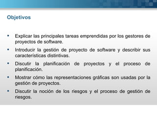 Objetivos


   Explicar las principales tareas emprendidas por los gestores de
    proyectos de software.
   Introducir la gestión de proyecto de software y describir sus
    características distintivas.
   Discutir la planificación de proyectos y el proceso de
    planificación.
   Mostrar cómo las representaciones gráficas son usadas por la
    gestión de proyectos.
   Discutir la noción de los riesgos y el proceso de gestión de
    riesgos.
 