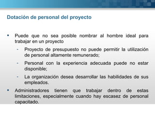 Dotación de personal del proyecto


   Puede que no sea posible nombrar al hombre ideal para
    trabajar en un proyecto
    -   Proyecto de presupuesto no puede permitir la utilización
        de personal altamente remunerado;
    -   Personal con la experiencia adecuada puede no estar
        disponible;
    -   La organización desea desarrollar las habilidades de sus
        empleados.
   Administradores tienen que trabajar dentro de estas
    limitaciones, especialmente cuando hay escasez de personal
    capacitado.
 