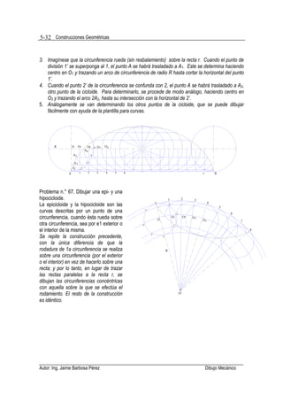 5-32 Construcciones Geométricas


3. Imagínese que la circunferencia rueda (sin resbalamiento) sobre la recta r. Cuando el punto de
   división 1’ se superponga al 1, el punto A se habrá trasladado a A1. Este se determina haciendo
   centro en O1 y trazando un arco de circunferencia de radio R hasta cortar la horizontal del punto
   1’.
4. Cuando el punto 2’ de la circunferencia se confunda con 2, el punto A se habrá trasladado a A2,
   otro punto de la cicloide. Para determinarlo, se procede de modo análogo, haciendo centro en
   O2 y trazando el arco 2A2, hasta su intersección con la horizontal de 2’.
5. Análogamente se van determinando los otros puntos de la cicloide, que se puede dibujar
   fácilmente con ayuda de la plantilla para curvas.




       R           O     O1         O2       4' O3   O4
                                  A4
                   A3                   3'

                    A2             2'
                   A1        1'

               A         1          2          3     4    5   6                                                                  r        B




Problema n.° 67. Dibujar una epi- y una
hipocicloide.                                                                                      1               2         3
                                                                                                                                      4
La epicicloide y la hipocicloide son las                                         8'
                                                                                                   1'
                                                                                                                                              5
curvas descritas por un punto de una                                   7'
                                                                                                             2'                                   6
circunferencia, cuando ésta rueda sobre                                               O
                                                                                                        O1             O2   O3
                                                                                                                                 O4                    7
otra circunferencia, sea por e1 exterior o                        6'                                    3'

el interior de la misma.                                                                                                                                   8

Se repite la construcción precedente,                                       5'
                                                                                          4'


con la única diferencia de que la
rodadura de 1a circunferencia se realiza                                                       R
sobre una circunferencia (por el exterior
o el interior) en vez de hacerlo sobre una
recta; y por lo tanto, en lugar de trazar
las rectas paralelas a la recta r, se
dibujan las circunferencias concéntricas
con aquella sobre la que se efectúa el
rodamiento. El resto de la construcción                                                                           O'

es idéntico.




Autor: Ing. Jaime Barbosa Pérez                                                                                                      Dibujo Mecánico
 