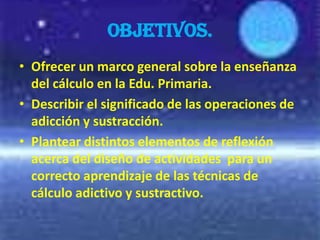OBJETIVOS.
• Ofrecer un marco general sobre la enseñanza
  del cálculo en la Edu. Primaria.
• Describir el significado de las operaciones de
  adicción y sustracción.
• Plantear distintos elementos de reflexión
  acerca del diseño de actividades para un
  correcto aprendizaje de las técnicas de
  cálculo adictivo y sustractivo.
 