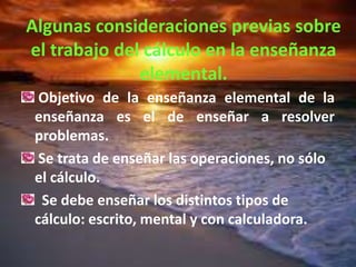 Algunas consideraciones previas sobre
el trabajo del cálculo en la enseñanza
              elemental.
  Objetivo de la enseñanza elemental de la
 enseñanza es el de enseñar a resolver
 problemas.
  Se trata de enseñar las operaciones, no sólo
 el cálculo.
  Se debe enseñar los distintos tipos de
 cálculo: escrito, mental y con calculadora.
 