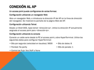 CONEXIÓN AL AP
Un access point puede configurarse de varias formas:
Configuración utilizando un navegador Web
Abra un navegador Web, e introduzca la dirección IP del AP en la línea de dirección
del navegador. Se mostrará la pantalla de la página Web del AP.
Configuración utilizando Telnet
Desde un Shell DOS, tipee telnet <dirección-ip>. Utilice la dirección IP actualmente
asignada al access point para <dirección-ip>.
Configuración utilizando la consola
Conecte un cable serie desde la PC al access point y abra HyperTerminal. Utilice los
siguientes datos para configurar HyperTerminal:
• Bits por segundo (velocidad en baudios): 9600       • Bits de datos: 8
• Paridad: No parity                                  • Bits de parada: 1
• Control de flujo: Xon/Xoff o None
 