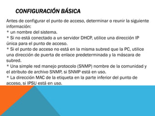 CONFIGURACIÓN BÁSICA
Antes de configurar el punto de acceso, determinar o reunir la siguiente
información:
* un nombre del sistema.
* Si no está conectado a un servidor DHCP, utilice una dirección IP
única para el punto de acceso.
* Si el punto de acceso no está en la misma subred que la PC, utilice
una dirección de puerta de enlace predeterminada y la máscara de
subred.
* Una simple red manejo protocolo (SNMP) nombre de la comunidad y
el atributo de archivo SNMP, si SNMP está en uso.
* La dirección MAC de la etiqueta en la parte inferior del punto de
acceso, si IPSU está en uso.
 