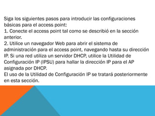 Siga los siguientes pasos para introducir las configuraciones
básicas para el access point:
1. Conecte el access point tal como se describió en la sección
anterior.
2. Utilice un navegador Web para abrir el sistema de
administración para el access point, navegando hasta su dirección
IP. Si una red utiliza un servidor DHCP, utilice la Utilidad de
Configuración IP (IPSU) para hallar la dirección IP para el AP
asignada por DHCP.
El uso de la Utilidad de Configuración IP se tratará posteriormente
en esta sección.
 
