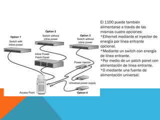 El 1100 puede también
alimentarse a través de las
mismas cuatro opciones:
*Ethernet mediante el inyector de
energía por línea entrante
opcional.
*Mediante un switch con energía
de línea entrante.
*Por medio de un patch panel con
alimentación de línea entrante.
*O mediante una fuente de
alimentación universal.
 
