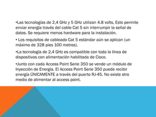 •Las tecnologías de 2,4 GHz y 5 GHz utilizan 4.8 volts, Esto permite
enviar energía través del cable Cat 5 sin interrumpir la señal de
datos. Se requiere menos hardware para la instalación.
• Los requisitos de cableado Cat 5 estándar aún se aplican (un
máximo de 328 pies 100 metros).
•La tecnología de 2,4 GHz es compatible con toda la línea de
dispositivos con alimentación habilitada de Cisco.
•Junto con cada Access Point Serie 350 se vende un módulo de
Inyección de Energía. El Access Point Serie 350 puede recibir
energía ÚNICAMENTE a través del puerto RJ-45. No existe otro
medio de alimentar al access point.
 