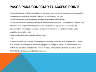 PASOS PARA CONECTAR EL ACCESS POINT:
1. Enchufar el cable RJ-45 al puerto Ethernet que se encuentra en la parte posterior del access point.
2. Conectar el otro extremo del cable Ethernet a la LAN Ethernet 10/100.
3. Enchufar el adaptador de energía a un receptáculo de energía apropiado.
4. Enchufar el conector de energía a la parte posterior del access point. Durante el inicio, los tres LEDs
del access point parpadean lentamente con los colores ámbar, rojo y verde en secuencia. Se
requieren pocos minutos para completar la secuencia. Durante la operación normal, los LEDs
parpadean con una luz verde.
Fundamentals of Wireless LANs MicroCisco - staky
128
5. Seguir los pasos de configuración para asignar configuraciones básicas al access point. El access
point no tiene un interruptor de encendido/apagado. La energía se aplica a la unidad apenas se la
enchufa. No conecte el cable Ethernet cuando el access point se activa. Siempre conecte el cable
Ethernet antes de aplicar energía al access point.
 