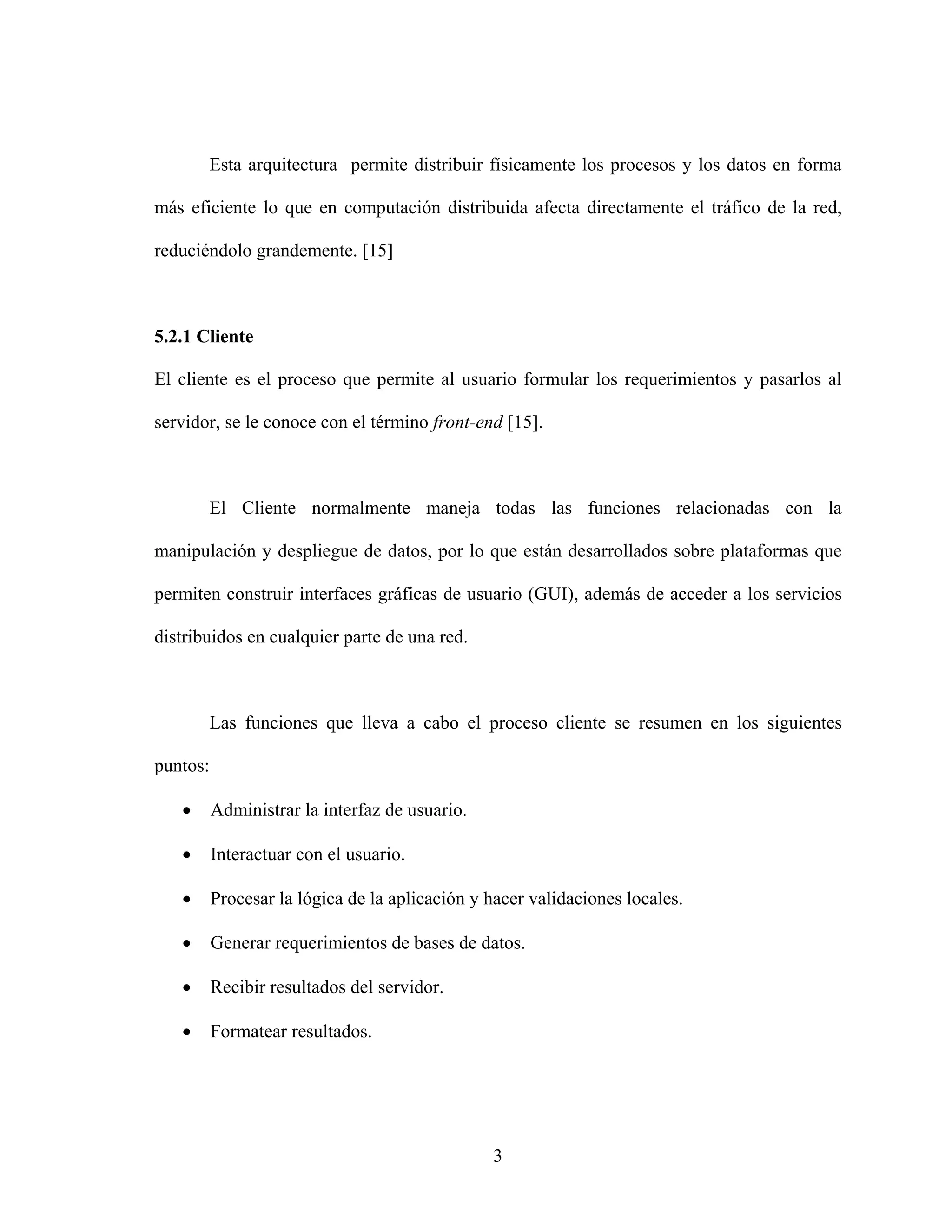 Esta arquitectura permite distribuir físicamente los procesos y los datos en forma

más eficiente lo que en computación distribuida afecta directamente el tráfico de la red,

reduciéndolo grandemente. [15]



5.2.1 Cliente

El cliente es el proceso que permite al usuario formular los requerimientos y pasarlos al

servidor, se le conoce con el término front-end [15].



       El Cliente normalmente maneja todas las funciones relacionadas con la

manipulación y despliegue de datos, por lo que están desarrollados sobre plataformas que

permiten construir interfaces gráficas de usuario (GUI), además de acceder a los servicios

distribuidos en cualquier parte de una red.



       Las funciones que lleva a cabo el proceso cliente se resumen en los siguientes

puntos:

   •      Administrar la interfaz de usuario.

   •      Interactuar con el usuario.

   •      Procesar la lógica de la aplicación y hacer validaciones locales.

   •      Generar requerimientos de bases de datos.

   •      Recibir resultados del servidor.

   •      Formatear resultados.




                                                3
 