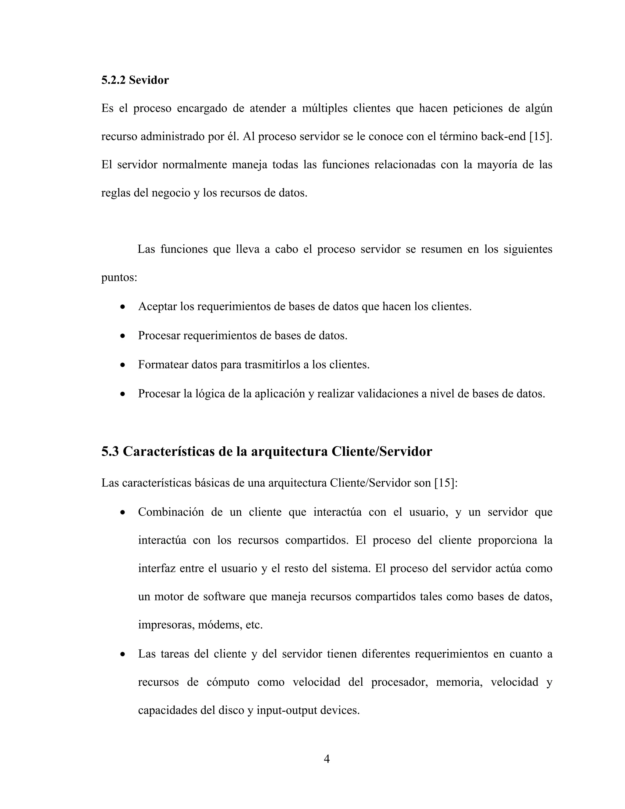 5.2.2 Sevidor

Es el proceso encargado de atender a múltiples clientes que hacen peticiones de algún

recurso administrado por él. Al proceso servidor se le conoce con el término back-end [15].

El servidor normalmente maneja todas las funciones relacionadas con la mayoría de las

reglas del negocio y los recursos de datos.



       Las funciones que lleva a cabo el proceso servidor se resumen en los siguientes

puntos:

   •      Aceptar los requerimientos de bases de datos que hacen los clientes.

   •      Procesar requerimientos de bases de datos.

   •      Formatear datos para trasmitirlos a los clientes.

   •      Procesar la lógica de la aplicación y realizar validaciones a nivel de bases de datos.



5.3 Características de la arquitectura Cliente/Servidor

Las características básicas de una arquitectura Cliente/Servidor son [15]:

   •      Combinación de un cliente que interactúa con el usuario, y un servidor que

          interactúa con los recursos compartidos. El proceso del cliente proporciona la

          interfaz entre el usuario y el resto del sistema. El proceso del servidor actúa como

          un motor de software que maneja recursos compartidos tales como bases de datos,

          impresoras, módems, etc.

   •      Las tareas del cliente y del servidor tienen diferentes requerimientos en cuanto a

          recursos de cómputo como velocidad del procesador, memoria, velocidad y

          capacidades del disco y input-output devices.


                                                 4
 