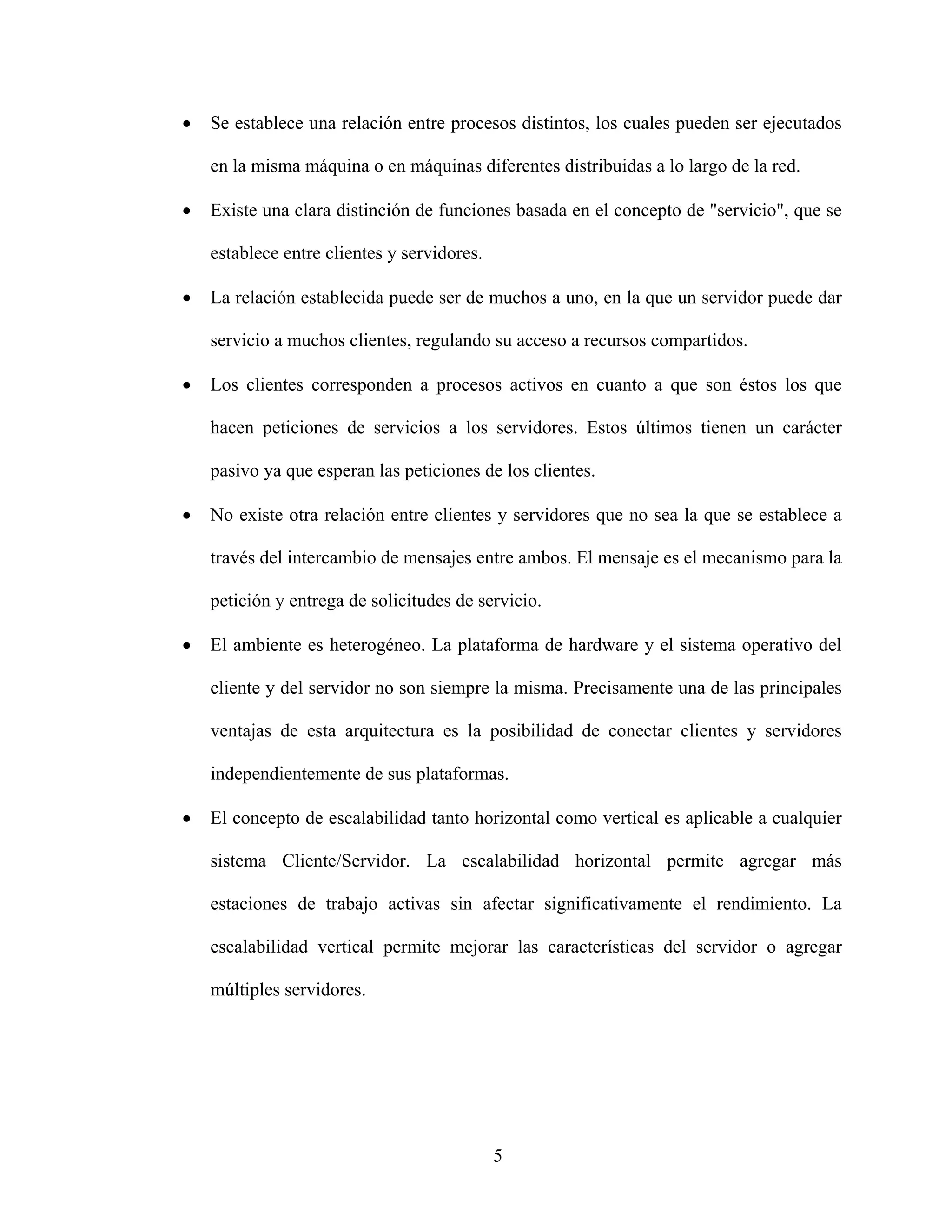 •   Se establece una relación entre procesos distintos, los cuales pueden ser ejecutados

    en la misma máquina o en máquinas diferentes distribuidas a lo largo de la red.

•   Existe una clara distinción de funciones basada en el concepto de "servicio", que se

    establece entre clientes y servidores.

•   La relación establecida puede ser de muchos a uno, en la que un servidor puede dar

    servicio a muchos clientes, regulando su acceso a recursos compartidos.

•   Los clientes corresponden a procesos activos en cuanto a que son éstos los que

    hacen peticiones de servicios a los servidores. Estos últimos tienen un carácter

    pasivo ya que esperan las peticiones de los clientes.

•   No existe otra relación entre clientes y servidores que no sea la que se establece a

    través del intercambio de mensajes entre ambos. El mensaje es el mecanismo para la

    petición y entrega de solicitudes de servicio.

•   El ambiente es heterogéneo. La plataforma de hardware y el sistema operativo del

    cliente y del servidor no son siempre la misma. Precisamente una de las principales

    ventajas de esta arquitectura es la posibilidad de conectar clientes y servidores

    independientemente de sus plataformas.

•   El concepto de escalabilidad tanto horizontal como vertical es aplicable a cualquier

    sistema Cliente/Servidor. La escalabilidad horizontal permite agregar más

    estaciones de trabajo activas sin afectar significativamente el rendimiento. La

    escalabilidad vertical permite mejorar las características del servidor o agregar

    múltiples servidores.




                                             5
 