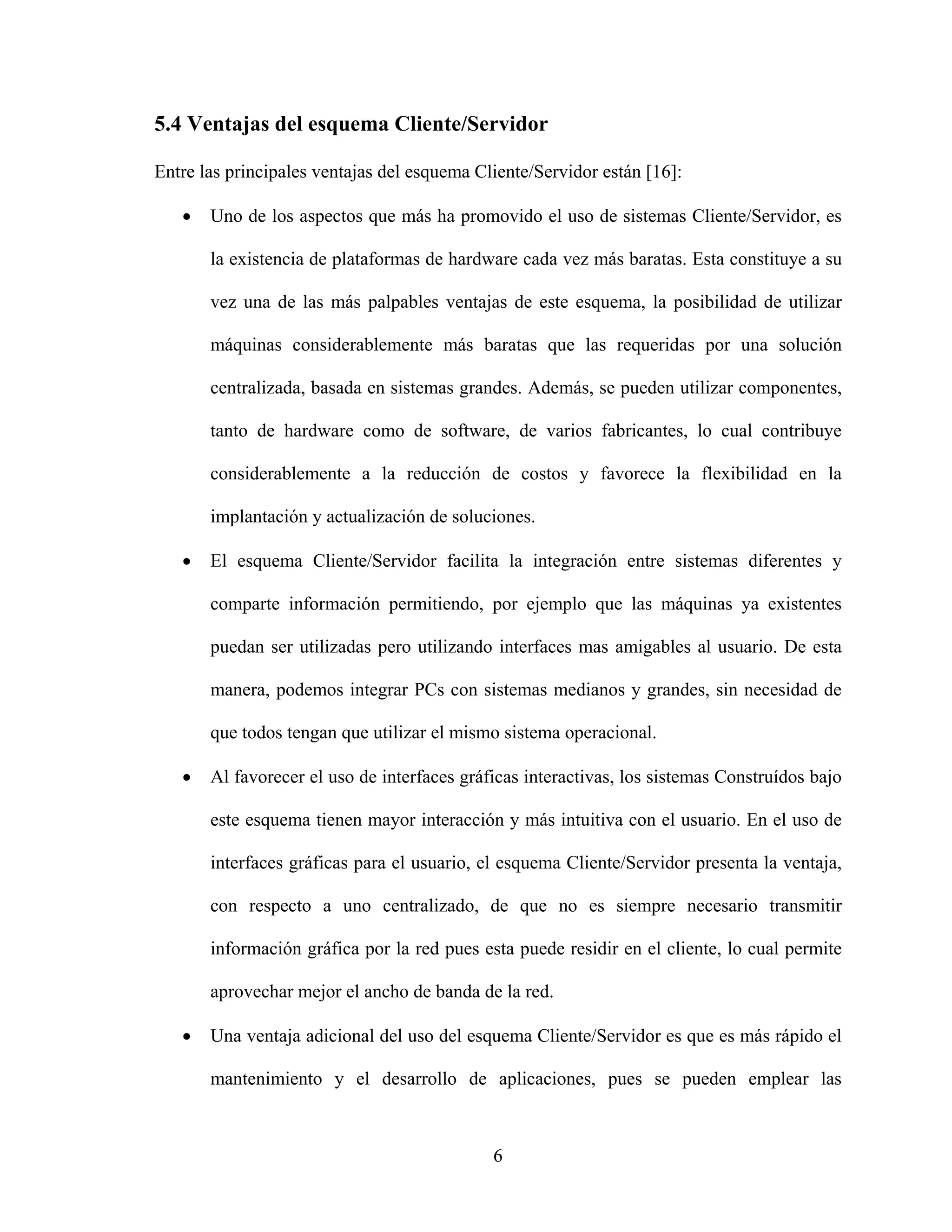 5.4 Ventajas del esquema Cliente/Servidor

Entre las principales ventajas del esquema Cliente/Servidor están [16]:

   •   Uno de los aspectos que más ha promovido el uso de sistemas Cliente/Servidor, es

       la existencia de plataformas de hardware cada vez más baratas. Esta constituye a su

       vez una de las más palpables ventajas de este esquema, la posibilidad de utilizar

       máquinas considerablemente más baratas que las requeridas por una solución

       centralizada, basada en sistemas grandes. Además, se pueden utilizar componentes,

       tanto de hardware como de software, de varios fabricantes, lo cual contribuye

       considerablemente a la reducción de costos y favorece la flexibilidad en la

       implantación y actualización de soluciones.

   •   El esquema Cliente/Servidor facilita la integración entre sistemas diferentes y

       comparte información permitiendo, por ejemplo que las máquinas ya existentes

       puedan ser utilizadas pero utilizando interfaces mas amigables al usuario. De esta

       manera, podemos integrar PCs con sistemas medianos y grandes, sin necesidad de

       que todos tengan que utilizar el mismo sistema operacional.

   •   Al favorecer el uso de interfaces gráficas interactivas, los sistemas Construídos bajo

       este esquema tienen mayor interacción y más intuitiva con el usuario. En el uso de

       interfaces gráficas para el usuario, el esquema Cliente/Servidor presenta la ventaja,

       con respecto a uno centralizado, de que no es siempre necesario transmitir

       información gráfica por la red pues esta puede residir en el cliente, lo cual permite

       aprovechar mejor el ancho de banda de la red.

   •   Una ventaja adicional del uso del esquema Cliente/Servidor es que es más rápido el

       mantenimiento y el desarrollo de aplicaciones, pues se pueden emplear las



                                             6
 