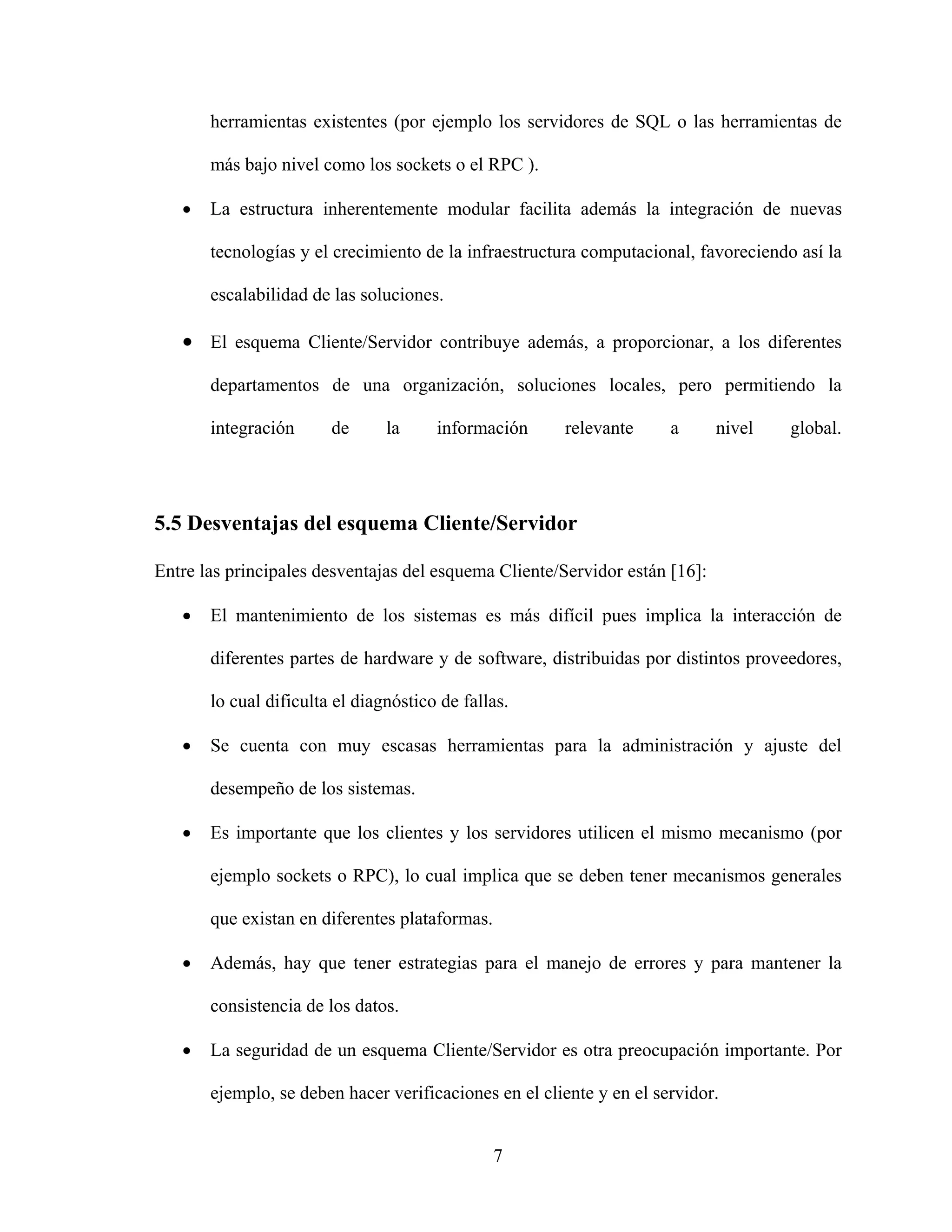 herramientas existentes (por ejemplo los servidores de SQL o las herramientas de

       más bajo nivel como los sockets o el RPC ).

   •   La estructura inherentemente modular facilita además la integración de nuevas

       tecnologías y el crecimiento de la infraestructura computacional, favoreciendo así la

       escalabilidad de las soluciones.

   • El esquema Cliente/Servidor contribuye además, a proporcionar, a los diferentes
       departamentos de una organización, soluciones locales, pero permitiendo la

       integración      de      la     información     relevante      a      nivel   global.




5.5 Desventajas del esquema Cliente/Servidor

Entre las principales desventajas del esquema Cliente/Servidor están [16]:

   •   El mantenimiento de los sistemas es más difícil pues implica la interacción de

       diferentes partes de hardware y de software, distribuidas por distintos proveedores,

       lo cual dificulta el diagnóstico de fallas.

   •   Se cuenta con muy escasas herramientas para la administración y ajuste del

       desempeño de los sistemas.

   •   Es importante que los clientes y los servidores utilicen el mismo mecanismo (por

       ejemplo sockets o RPC), lo cual implica que se deben tener mecanismos generales

       que existan en diferentes plataformas.

   •   Además, hay que tener estrategias para el manejo de errores y para mantener la

       consistencia de los datos.

   •   La seguridad de un esquema Cliente/Servidor es otra preocupación importante. Por

       ejemplo, se deben hacer verificaciones en el cliente y en el servidor.


                                                7
 