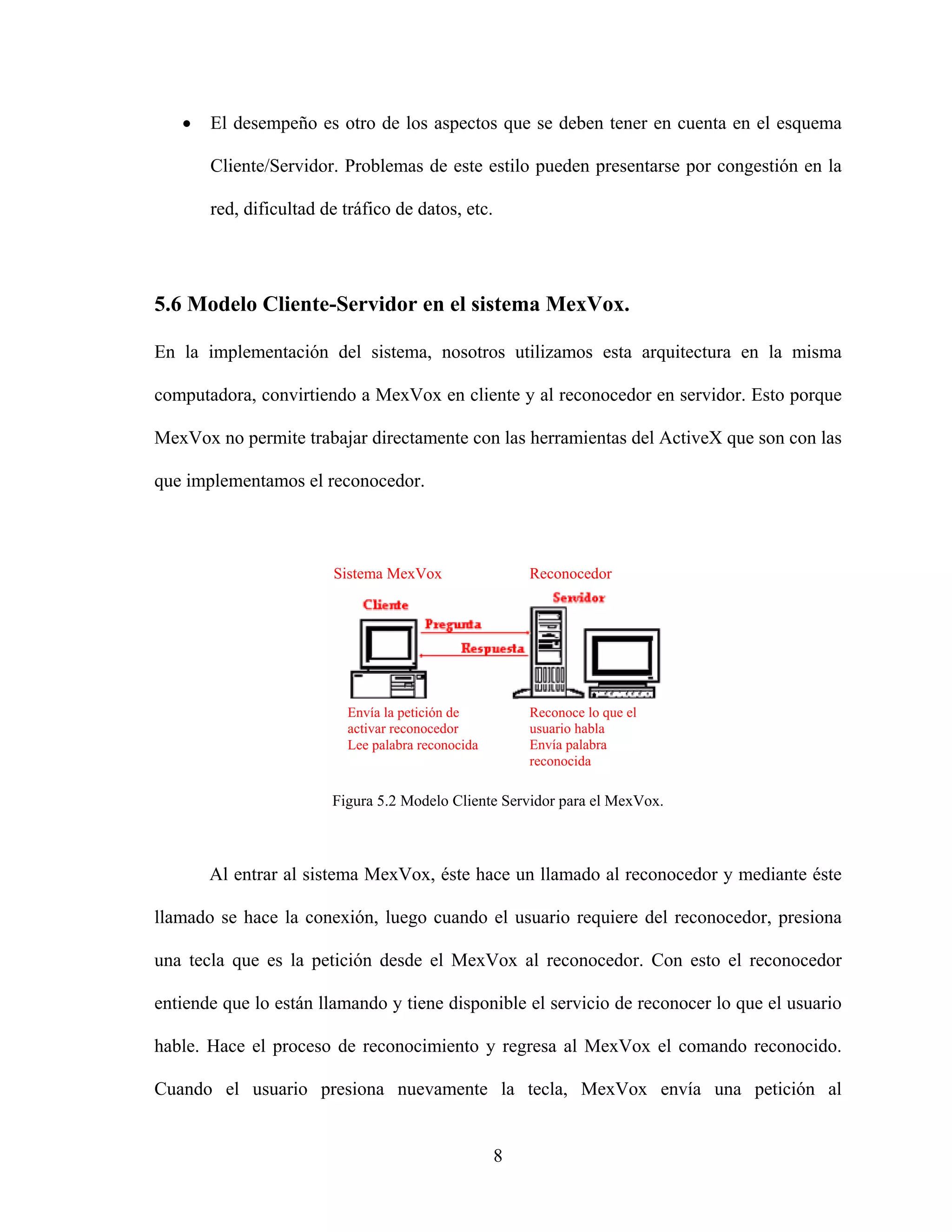 •   El desempeño es otro de los aspectos que se deben tener en cuenta en el esquema

       Cliente/Servidor. Problemas de este estilo pueden presentarse por congestión en la

       red, dificultad de tráfico de datos, etc.




5.6 Modelo Cliente-Servidor en el sistema MexVox.

En la implementación del sistema, nosotros utilizamos esta arquitectura en la misma

computadora, convirtiendo a MexVox en cliente y al reconocedor en servidor. Esto porque

MexVox no permite trabajar directamente con las herramientas del ActiveX que son con las

que implementamos el reconocedor.



                        Sistema MexVox                 Reconocedor




                          Envía la petición de         Reconoce lo que el
                          activar reconocedor          usuario habla
                          Lee palabra reconocida       Envía palabra
                                                       reconocida

                        Figura 5.2 Modelo Cliente Servidor para el MexVox.



       Al entrar al sistema MexVox, éste hace un llamado al reconocedor y mediante éste

llamado se hace la conexión, luego cuando el usuario requiere del reconocedor, presiona

una tecla que es la petición desde el MexVox al reconocedor. Con esto el reconocedor

entiende que lo están llamando y tiene disponible el servicio de reconocer lo que el usuario

hable. Hace el proceso de reconocimiento y regresa al MexVox el comando reconocido.

Cuando el usuario presiona nuevamente la tecla, MexVox envía una petición al


                                                   8
 