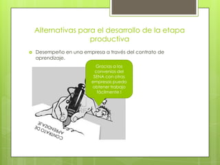 Alternativas para el desarrollo de la etapa
productiva
 Desempeño en una empresa a través del contrato de
aprendizaje.
Gracias a los
convenios del
SENA con otras
empresas puedo
obtener trabajo
fácilmente !
 