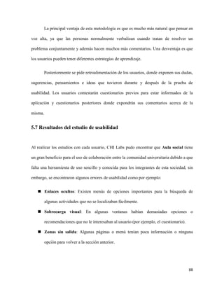 La principal ventaja de esta metodología es que es mucho más natural que pensar en
voz alta, ya que las personas normalmente verbalizan cuando tratan de resolver un
problema conjuntamente y además hacen muchos más comentarios. Una desventaja es que
los usuarios pueden tener diferentes estrategias de aprendizaje.
Posteriormente se pide retroalimentación de los usuarios, donde exponen sus dudas,
sugerencias, pensamientos e ideas que tuvieron durante y después de la prueba de
usabilidad. Los usuarios contestarán cuestionarios previos para estar informados de la
aplicación y cuestionarios posteriores donde expondrán sus comentarios acerca de la
misma.

5.7 Resultados del estudio de usabilidad

Al realizar los estudios con cada usuario, CHI Labs pudo encontrar que Aula social tiene
un gran beneficio para el uso de colaboración entre la comunidad universitaria debido a que
falta una herramienta de uso sencillo y conocida para los integrantes de esta sociedad, sin
embargo, se encontraron algunos errores de usabilidad como por ejemplo:
 Enlaces ocultos: Existen menús de opciones importantes para la búsqueda de
algunas actividades que no se localizaban fácilmente.
 Sobrecarga visual: En algunas ventanas habían demasiadas opciones o
recomendaciones que no le interesaban al usuario (por ejemplo, el cuestionario).
 Zonas sin salida: Algunas páginas o menú tenían poca información o ninguna
opción para volver a la sección anterior.

88

 