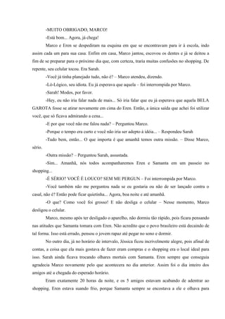 -MUITO OBRIGADO, MARCO!
-Está bom... Agora, já chega!
Marco e Eren se despediram na esquina em que se encontravam para ir à escola, indo
assim cada um para sua casa. Enfim em casa, Marco jantou, escovou os dentes e já se deitou a
fim de se preparar para o próximo dia que, com certeza, traria muitas confusões no shopping. De
repente, seu celular tocou. Era Sarah.
-Você já tinha planejado tudo, não é? – Marco atendeu, dizendo.
-Ló-Lógico, seu idiota. Eu já esperava que aquela – foi interrompida por Marco.
-Sarah! Modos, por favor.
-Hey, eu não iria falar nada de mais... Só iria falar que eu já esperava que aquela BELA
GAROTA fosse se atirar novamente em cima do Eren. Então, a única saída que achei foi utilizar
você, que só ficava admirando a cena...
-E por que você não me falou nada? – Perguntou Marco.
-Porque o tempo era curto e você não iria ser adepto à idéia... – Respondeu Sarah
-Tudo bem, então... O que importa é que amanhã temos outra missão. – Disse Marco,
sério.
-Outra missão? – Perguntou Sarah, assustada.
-Sim... Amanhã, nós todos acompanharemos Eren e Samanta em um passeio no
shopping...
-É SÉRIO? VOCÊ É LOUCO? SEM ME PERGUN – Foi interrompida por Marco.
-Você também não me perguntou nada se eu gostaria ou não de ser lançado contra o
casal, não é? Então pode ficar quietinha... Agora, boa noite e até amanhã.
-O que? Como você foi grosso! E não desliga o celular – Nesse momento, Marco
desligou o celular.
Marco, mesmo após ter desligado o aparelho, não dormiu tão rápido, pois ficara pensando
nas atitudes que Samanta tomara com Eren. Não acredito que o povo brasileiro está decaindo de
tal forma. Isso está errado, pensou o jovem rapaz até pegar no sono e dormir.
No outro dia, já no horário de intervalo, Jéssica ficou incrivelmente alegre, pois afinal de
contas, a coisa que ela mais gostava de fazer eram compras e o shopping era o local ideal para
isso. Sarah ainda ficava trocando olhares mortais com Samanta. Eren sempre que conseguia
agradecia Marco novamente pelo que acontecera no dia anterior. Assim foi o dia inteiro dos
amigos até a chegada do esperado horário.
Eram exatamente 20 horas da noite, e os 5 amigos estavam acabando de adentrar ao
shopping. Eren estava suando frio, porque Samanta sempre se encostava a ele e olhava para

 