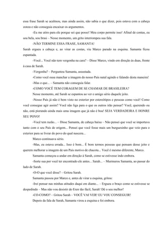essa frase Sarah se acalmou, mas ainda assim, não sabia o que dizer, pois estava com a cabeça
zonza e não conseguia encaixar os argumentos.
-Eu me atiro para ele porque sei que posso! Meu corpo permite isso! Afinal de contas, eu
sou bela, sou brasi – Nesse momento, um grito interrompeu sua fala.
-NÃO TERMINE ESSA FRASE, SAMANTA!
Sarah ergueu a cabeça e, ao virar as costas, viu Marco parado na esquina. Samanta ficou
espantada.
-Você... Você não tem vergonha na cara? – Disse Marco, vindo em direção às duas, frente
à casa de Sarah.
-Vergonha? – Perguntou Samanta, assustada.
-Como você ousa manchar a imagem do nosso País natal agindo e falando desta maneira!
-Mas o que... – Samanta não conseguia falar.
-COMO VOCÊ TEM CORAGEM DE SE CHAMAR DE BRASILEIRA?
Nesse momento, até Sarah se espantou ao ver o amigo sério daquele jeito.
-Nosso País já não é bem visto no exterior por estereótipos e pessoas como você! Como
você consegue agir assim? Você não liga para o que os outros irão pensar? Você, querendo ou
não, está piorando ainda mais uma imagem que já não é boa! SEJA VERDADEIRA E HONRE
SEU POVO!
-Você tem razão... – Disse Samanta, de cabeça baixa – Não pensei que você se importava
tanto com o seu País de origem... Pensei que você fosse mais um burguesinho que veio para o
exterior para se livrar do povo do qual nascera...
Marco continuava sério.
-Mas, eu estava errada... Isso é bom... É bom termos pessoas que pensam desse jeito e
querem melhorar a imagem de um País motivo de chacota... Você é mesmo diferente, Marco.
Samanta começou a andar em direção à Sarah, como se estivesse indo embora.
-Sorte sua por você ter encontrado ele antes... Sarah... – Murmurou Samanta, ao passar do
lado de Sarah.
-O-O que você disse? – Gritou Sarah.
Samanta passou por Marco e, antes de virar a esquina, gritou:
-Irei pensar nas minhas atitudes daqui em diante... – Ergueu o braço como se estivesse se
despedindo – Mas não vou desistir do Eren tão fácil, Sarah! Dê o seu melhor!
-CO-COMO? – Gritou Sarah – VOCÊ VAI VER! EU VOU CONSEGUIR!
Depois da fala de Sarah, Samanta virou a esquina e foi embora.

 