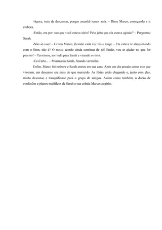 -Agora, trate de descansar, porque amanhã temos aula. – Disse Marco, começando a ir
embora.
-Então, era por isso que você estava sério? Pelo jeito que ela estava agindo? – Perguntou
Sarah.
-Não só isso! – Gritou Marco, ficando cada vez mais longe – Ela estava te atrapalhando
com o Eren, não é? O nosso acordo ainda continua de pé! Então, vou te ajudar no que for
preciso! – Terminou, sorrindo para Sarah e virando o rosto.
-Ce-Certo... – Murmurou Sarah, ficando vermelha.
Enfim, Marco foi embora e Sarah entrou em sua casa. Após um dia pesado como este que
viveram, um descanso era mais do que merecido. As férias estão chegando e, junto com elas,
muito descanso e tranqüilidade para o grupo de amigos. Assim como também, o dobro de
confusões e planos maléficos de Sarah e sua cobaia Marco surgirão.

 