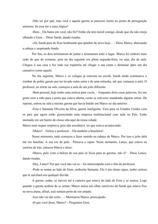 -Não sei por quê, mas você e aquela garota se parecem muito no ponto de perseguição
amorosa. Se esse for o caso, lógico!
-Bem... Ela bateu em você, não foi? Então ela tem moral comigo, desde que ela não esteja
olhando o Eren. – Disse Sarah, dando risadas.
-Ah, Sarah pare de ficar lembrando que apanhei de novo hoje... – Disse Marco, abaixando
a cabeça e suspirando fundo.
Por fim, os dois terminaram de jantar e arrumaram todo o lugar. Marco foi embora mais
cedo do que de costume, pois no dia seguinte era plena segunda-feira, ou seja, dia de aula.
Chegou à sua casa e fez toda sua trajetória até chegar a sua cama e desmaiar após um dia
cansativo como aquele.
No dia seguinte, Marco e os colegas já estavam na escola. Sarah ainda continuava a
zombar do pobre garoto por ter levado outra surra e de uma estranha, até que começou a aula. O
professor, ao entrar na sala, começou a aula de um jeito diferente.
-Bem pessoal, hoje tenho uma notícia para vocês. – Enquanto dizia essas palavras, fez um
gesto com a mão para a porta que estava aberta, como se estivesse mandando alguém entrar. De
repente, entrou na sala a mesma garota que havia batido em Marco no dia anterior.
-Esta é Samanta Oliveira da Silva, garota inteligente. Veio para os Estados Unidos com
os pais que agora estão gerenciando uma empresa multinacional com sede no País. Estão
morando em um bairro de classe alta aqui da nossa cidade.
Marco nem sequer respirava, pois não acreditava no que estava acontecendo.
-Marco! – Gritou o professor – Ela também é brasileira!
Nesse momento, tudo começou a fazer sentido na cabeça de Marco. Por isso o jeito dela
me era familiar; A sua cor de pele... Pensava o rapaz. Neste momento, Lance, que estava na
carteira de trás, cutucou Marco e disse:
-Marco, pelo visto a beleza do seu país só ficou para as garotas, não é? – Disse Lance,
dando risadas.
-Hey, Lance! Por que você não vai se – foi interrompido com a fala do professor.
-Pode se sentar ao lado do Eren, senhorita Samanta. Ele é um ótimo rapaz, tenho certeza
que te auxiliará em qualquer duvida.
A garota, então, se moveu até a carteira que estava do lado de Eren e se sentou. Logo
quando a garota acabou de se sentar, Marco notou um olhar carnívoro de Sarah que estava fixo
na nova aluna, afinal, esta sentara perto de seu amado.
-Isso não vai dar certo... – Murmurou Marco, preocupado.
-O que você disse, Marco? – Perguntou Eren.

 