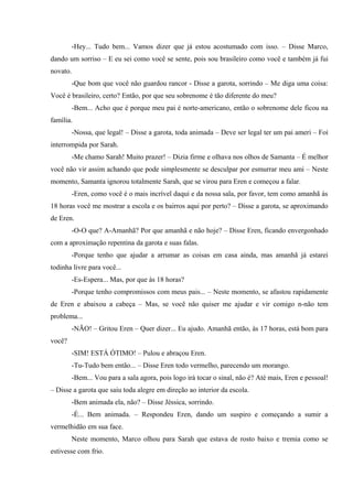 -Hey... Tudo bem... Vamos dizer que já estou acostumado com isso. – Disse Marco,
dando um sorriso – E eu sei como você se sente, pois sou brasileiro como você e também já fui
novato.
-Que bom que você não guardou rancor - Disse a garota, sorrindo – Me diga uma coisa:
Você é brasileiro, certo? Então, por que seu sobrenome é tão diferente do meu?
-Bem... Acho que é porque meu pai é norte-americano, então o sobrenome dele ficou na
família.
-Nossa, que legal! – Disse a garota, toda animada – Deve ser legal ter um pai ameri – Foi
interrompida por Sarah.
-Me chamo Sarah! Muito prazer! – Dizia firme e olhava nos olhos de Samanta – É melhor
você não vir assim achando que pode simplesmente se desculpar por esmurrar meu ami – Neste
momento, Samanta ignorou totalmente Sarah, que se virou para Eren e começou a falar.
-Eren, como você é o mais incrível daqui e da nossa sala, por favor, tem como amanhã às
18 horas você me mostrar a escola e os bairros aqui por perto? – Disse a garota, se aproximando
de Eren.
-O-O que? A-Amanhã? Por que amanhã e não hoje? – Disse Eren, ficando envergonhado
com a aproximação repentina da garota e suas falas.
-Porque tenho que ajudar a arrumar as coisas em casa ainda, mas amanhã já estarei
todinha livre para você...
-Es-Espera... Mas, por que às 18 horas?
-Porque tenho compromissos com meus pais... – Neste momento, se afastou rapidamente
de Eren e abaixou a cabeça – Mas, se você não quiser me ajudar e vir comigo n-não tem
problema...
-NÃO! – Gritou Eren – Quer dizer... Eu ajudo. Amanhã então, às 17 horas, está bom para
você?
-SIM! ESTÁ ÓTIMO! – Pulou e abraçou Eren.
-Tu-Tudo bem então... – Disse Eren todo vermelho, parecendo um morango.
-Bem... Vou para a sala agora, pois logo irá tocar o sinal, não é? Até mais, Eren e pessoal!
– Disse a garota que saiu toda alegre em direção ao interior da escola.
-Bem animada ela, não? – Disse Jéssica, sorrindo.
-É... Bem animada. – Respondeu Eren, dando um suspiro e começando a sumir a
vermelhidão em sua face.
Neste momento, Marco olhou para Sarah que estava de rosto baixo e tremia como se
estivesse com frio.

 