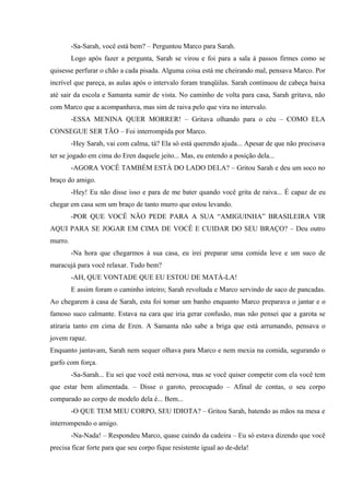 -Sa-Sarah, você está bem? – Perguntou Marco para Sarah.
Logo após fazer a pergunta, Sarah se virou e foi para a sala à passos firmes como se
quisesse perfurar o chão a cada pisada. Alguma coisa está me cheirando mal, pensava Marco. Por
incrível que pareça, as aulas após o intervalo foram tranqüilas. Sarah continuou de cabeça baixa
até sair da escola e Samanta sumir de vista. No caminho de volta para casa, Sarah gritava, não
com Marco que a acompanhava, mas sim de raiva pelo que vira no intervalo.
-ESSA MENINA QUER MORRER! – Gritava olhando para o céu – COMO ELA
CONSEGUE SER TÃO – Foi interrompida por Marco.
-Hey Sarah, vai com calma, tá? Ela só está querendo ajuda... Apesar de que não precisava
ter se jogado em cima do Eren daquele jeito... Mas, eu entendo a posição dela...
-AGORA VOCÊ TAMBÉM ESTÁ DO LADO DELA? – Gritou Sarah e deu um soco no
braço do amigo.
-Hey! Eu não disse isso e para de me bater quando você grita de raiva... É capaz de eu
chegar em casa sem um braço de tanto murro que estou levando.
-POR QUE VOCÊ NÃO PEDE PARA A SUA “AMIGUINHA” BRASILEIRA VIR
AQUI PARA SE JOGAR EM CIMA DE VOCÊ E CUIDAR DO SEU BRAÇO? – Deu outro
murro.
-Na hora que chegarmos à sua casa, eu irei preparar uma comida leve e um suco de
maracujá para você relaxar. Tudo bem?
-AH, QUE VONTADE QUE EU ESTOU DE MATÁ-LA!
E assim foram o caminho inteiro; Sarah revoltada e Marco servindo de saco de pancadas.
Ao chegarem à casa de Sarah, esta foi tomar um banho enquanto Marco preparava o jantar e o
famoso suco calmante. Estava na cara que iria gerar confusão, mas não pensei que a garota se
atiraria tanto em cima de Eren. A Samanta não sabe a briga que está arrumando, pensava o
jovem rapaz.
Enquanto jantavam, Sarah nem sequer olhava para Marco e nem mexia na comida, segurando o
garfo com força.
-Sa-Sarah... Eu sei que você está nervosa, mas se você quiser competir com ela você tem
que estar bem alimentada. – Disse o garoto, preocupado – Afinal de contas, o seu corpo
comparado ao corpo de modelo dela é... Bem...
-O QUE TEM MEU CORPO, SEU IDIOTA? – Gritou Sarah, batendo as mãos na mesa e
interrompendo o amigo.
-Na-Nada! – Respondeu Marco, quase caindo da cadeira – Eu só estava dizendo que você
precisa ficar forte para que seu corpo fique resistente igual ao de-dela!

 