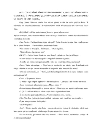 -MEU CORPO NÃO É TÃO ESBELTO COMO O DELA, MAS ISSO NÃO IMPORTA.
O EREN NÃO É TÃO TARADO QUANTO VOCÊ PARA SOMENTE FICAR REPARANDO
NO CORPO DE UMA GAROTA!
-Hey, Sarah! Não sou tarado. Sou só um garoto na flor da idade igual ao Eren... E
realmente ela tem um corpo boni – Nesse momento, Sarah deu um soco em Marco que foi ao
chão.
-TARADO! – Gritou a menina que já estava quase sobre a mesa.
Após a turbulenta janta, enquanto Marco lavava a louça, Sarah estava sentada no sofá emburrada
com toda a discussão.
-Hey, Sarah... Eu já pedi desculpas, não pedi? Então desmancha esse bico e pelo menos
tire as coisas da mesa... – Disse Marco, suspirando fundo.
-Não adianta se desculpar... Seu tarado... – Dizia a garota.
-Aí meu Deus... Eu mereço isso?
-JÁ SEI! – Gritou Sarah, dando um pulo do sofá e vindo em direção à Marco.
-Já sabe o quê? Vai me desculpar? – Perguntou animado o garoto.
-Já tenho um ótimo plano para amanhã e não, não vou te desculpar, seu tarado!
-Bem... Valeu a tentativa... – Disse Marco, suspirando por não ter sido desculpado pela
amiga – Então, eu sei que vou me arrepender de perguntar isso, mas qual é o plano?
-Eren vai sair amanhã, às 17 horas, com Samanta para mostrá-la a escola e alguns locais
aqui perto, certo?
-Certo. – Respondeu Marco.
-O plano é algo simples e prático. Será um sucesso! – Começou a dar risadas maléficas.
-Estou começando a ficar com medo... Mas, o plano é?
-Seguiremos os dois amanhã; o passeio inteiro! – Disse com um sorriso maligno no rosto.
-O QUE? – Gritou Marco e soltou o que estava segurando na hora.
-É isso mesmo que você entendeu... Vamos seguir os dois... Idiota...
-Não, Não. Isso é violação de privacidade e além do mais eles iriam nos perceber...
-É por isso que vamos disfarçados!
-Di-Disfarçados?
-Sim! – Disse a garota, toda alegre – Agora, vá embora porque já está tarde e não é nada
bom verem que um tarado está saindo daqui de casa a uma hora dessas...
-Eu não acredito que vamos fazer isso amanhã... – Disse Marco, abaixando a cabeça – E
eu não sou um tarado!

 