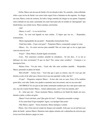 Enfim, Marco saiu da casa de Sarah e foi em direção à dele. No caminho, vinha refletindo
sobre o que ouvira de Sarah e em como iriam seguir Eren e Samanta no dia seguinte. Ao chegar
em casa, Marco, como de costume, fez todo o longo caminho até chegar ao seu quarto. Enquanto
estava deitado na sua cama e pensando em como fazer para não ser notado na “perseguição” que
Sarah bolara, seu celular tocou. Marco atendeu, sem hesitar.
-Alô?
-Marco, é você? – A voz era de Eren.
-Eren... Se você está ligando no meu celular... É lógico que sou eu... – Respondeu,
ironicamente.
-Muito engraçadinho da sua parte! – Respondeu ironicamente Eren.
-Tudo bem então... O que você quer? – Perguntou Marco, começando a pegar no sono.
-Marco... Eu... Eu estou nervoso para amanhã! Não sei como agir se ela se jogar para
cima de mim de novo!
-O que? – Disse Marco, ficando ligado novamente.
-Cara... Nós estaremos sozinhos amanhã no entardecer... Só nós dois... E se ela se
debruçar em mim novamente? O que eu faço? Nós vamos estar sozinhos! – Começou a se
desesperar Eren.
-Relaxa Eren... Vai por mim... Vocês não irão estar sozinhos amanhã. – Respondeu
Marco, pensando no plano de Sarah.
-RELAXAR? – Gritou Eren – Você fala que é para eu relaxar, mas foi você que não
dormiu a noite só de saber que a Jéssica iria à sua casa aprender violão, não foi?
-O que? – Perguntou surpreso Marco – Is-Isso não vem ao caso, Eren...E-Eu também
gosto dela, você sabe. Então, isso ajudou a aumentar meu nervosismo, mas no seu caso não!
-AH DROGA! Eu sei que eu não tenho sentimento nenhum por ela e não quero nada esse
ano, mas ela é muito bonita! Marco... Somos adolescentes, cara! Você me entende, não?
-É... Acho que sim – Nesse momento Marco, lembrou-se de Sarah lhe dando um soco,
durante a janta, e soltou um grito.
-Marco! Você está bem, cara? Que grito foi esse? – Perguntou assustado o amigo.
-E-Eu estou bem! Fique tranqüilo! Agora, vou desligar! Boa noite!
-Não Marco, espera! – Nesse momento, Marco desligou o celular.
Ótimo. Até o Eren está em estado de choque com amanhã. Acho que vai ser até bom esse
plano da Sarah - pensou Marco. Demorou mais alguns minutos até a adrenalina da conversa que
tivera com Eren abaixar e pegar no sono.

 